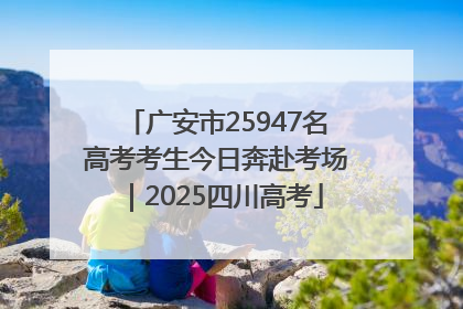 广安市25947名高考考生今日奔赴考场｜2025四川高考